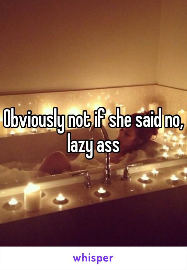 Obviously not if she said no, lazy ass