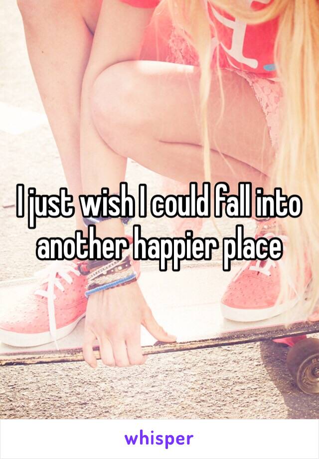 I just wish I could fall into another happier place