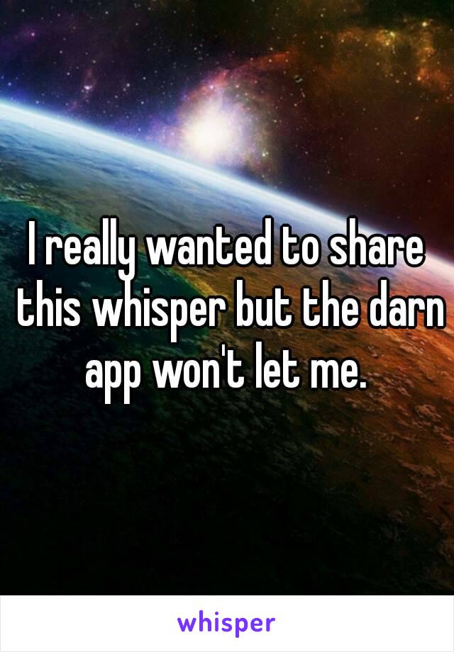 I really wanted to share this whisper but the darn app won't let me. 