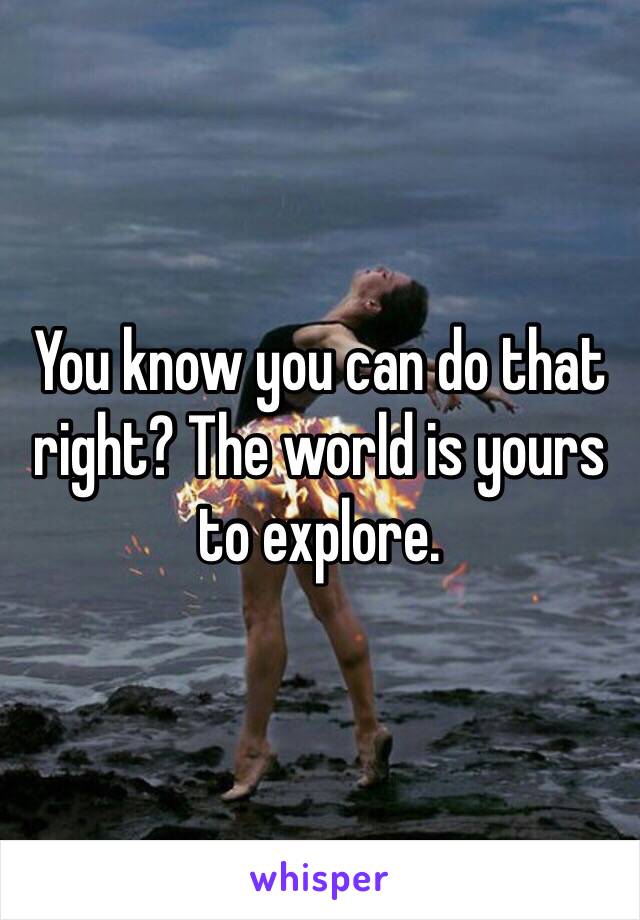 You know you can do that right? The world is yours to explore.