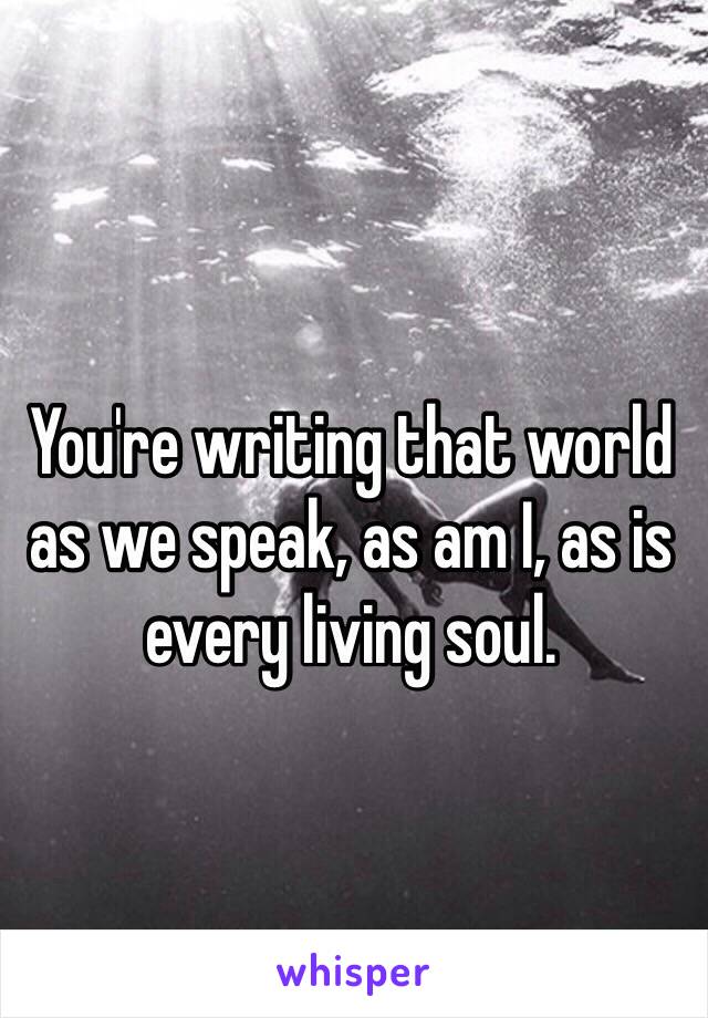 You're writing that world as we speak, as am I, as is every living soul.