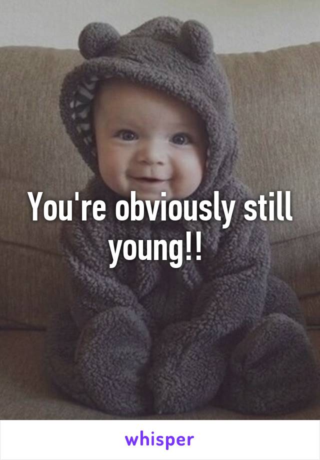 You're obviously still young!! 