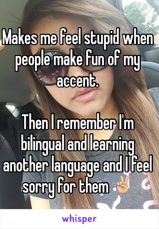 Makes me feel stupid when people make fun of my accent.

Then I remember I'm bilingual and learning another language and I feel sorry for them ✌🏼️