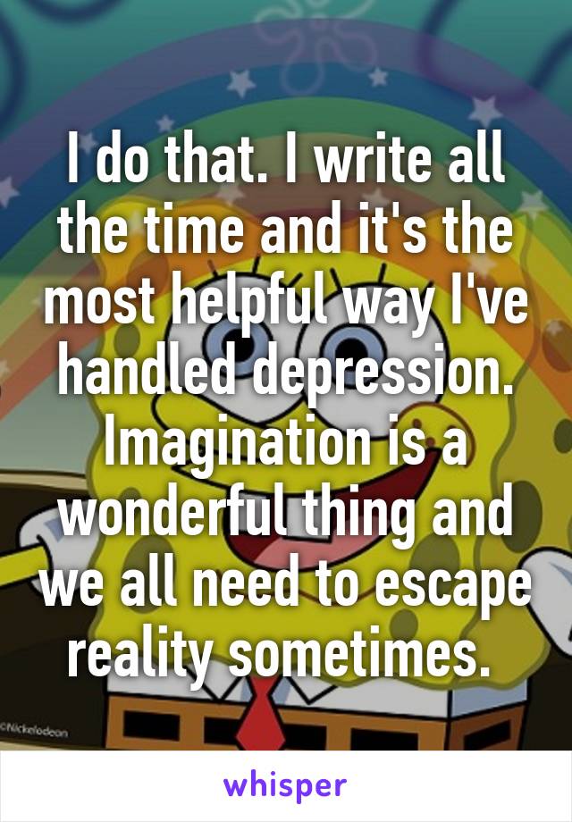 I do that. I write all the time and it's the most helpful way I've handled depression. Imagination is a wonderful thing and we all need to escape reality sometimes. 