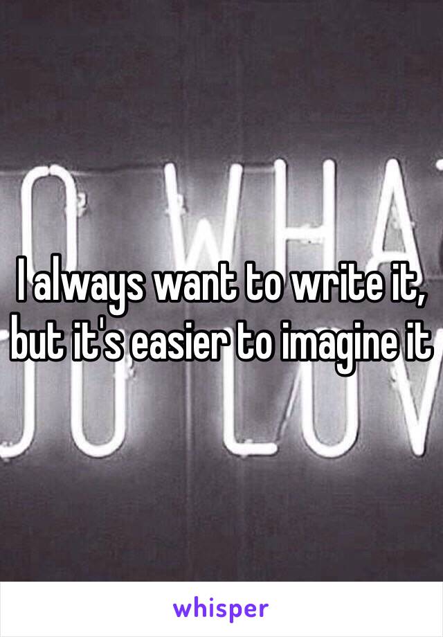 I always want to write it, but it's easier to imagine it 