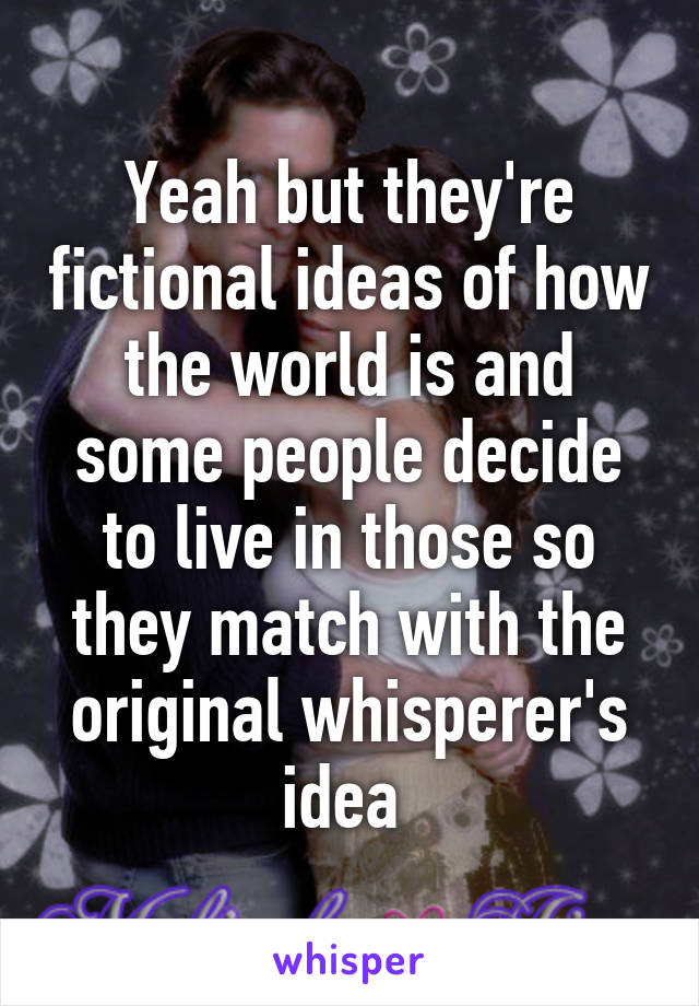 Yeah but they're fictional ideas of how the world is and some people decide to live in those so they match with the original whisperer's idea 