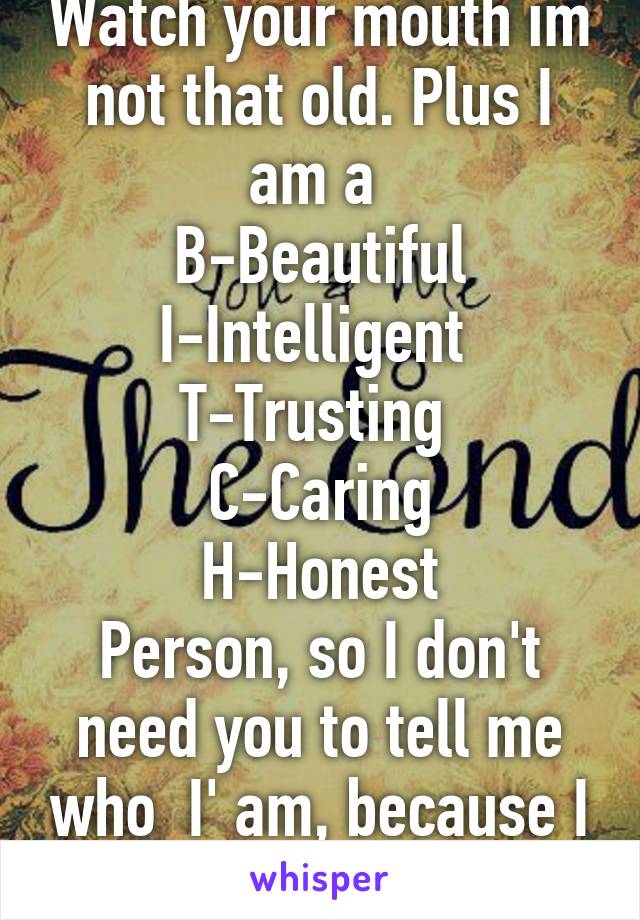 Watch your mouth im not that old. Plus I am a 
B-Beautiful
I-Intelligent 
T-Trusting 
C-Caring
H-Honest
Person, so I don't need you to tell me who  I' am, because I know who I am. 