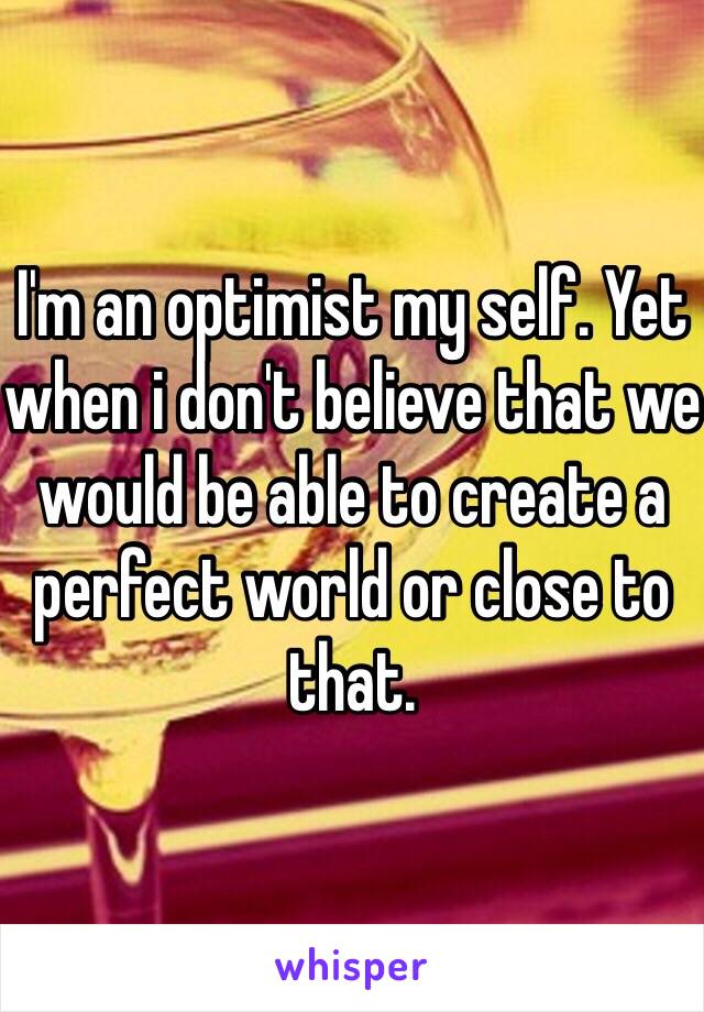 I'm an optimist my self. Yet when i don't believe that we would be able to create a perfect world or close to that. 