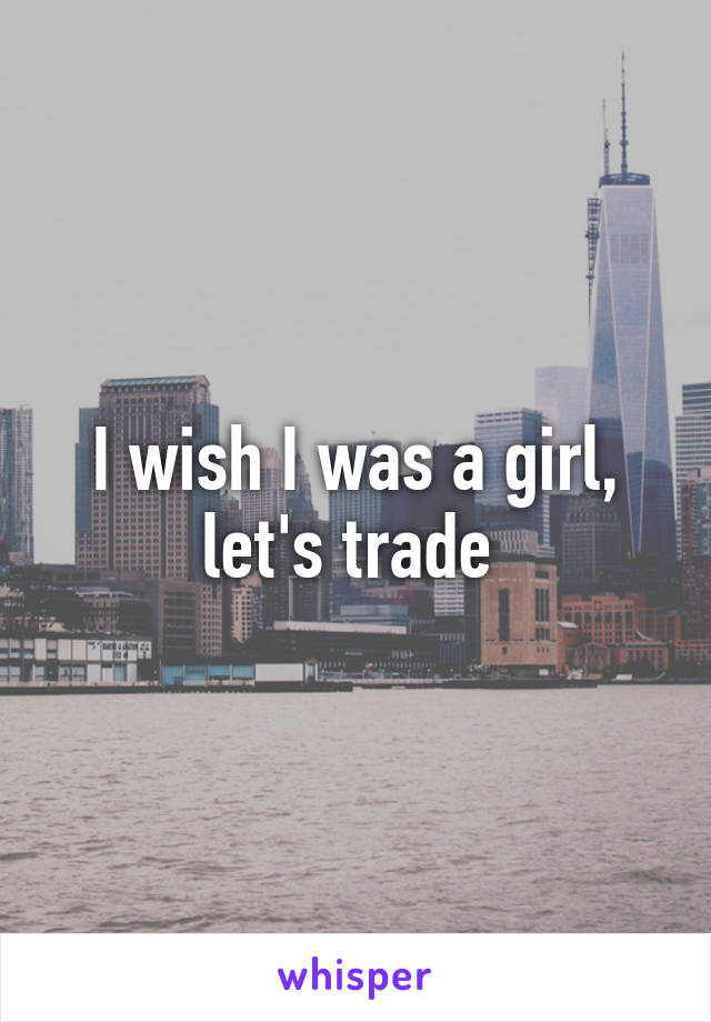 I wish I was a girl, let's trade 