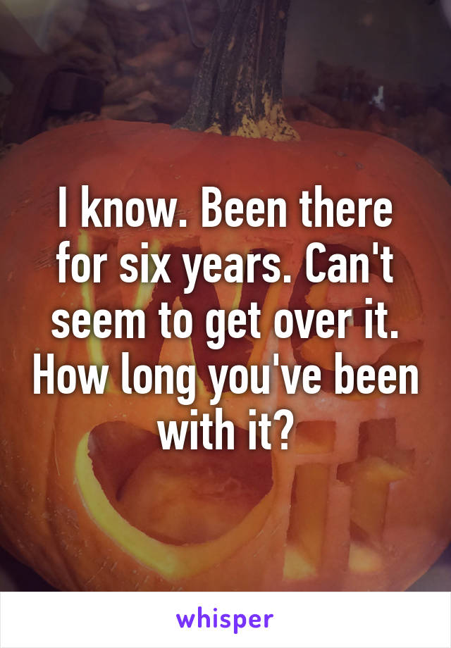 I know. Been there for six years. Can't seem to get over it. How long you've been with it?