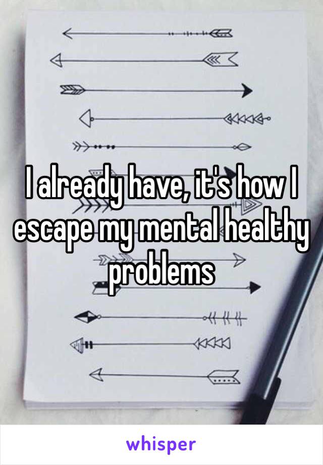 I already have, it's how I escape my mental healthy problems 