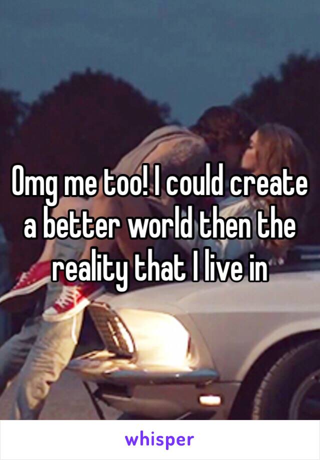 Omg me too! I could create a better world then the reality that I live in