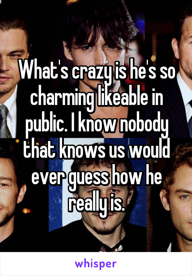 What's crazy is he's so charming likeable in public. I know nobody that knows us would ever guess how he really is.