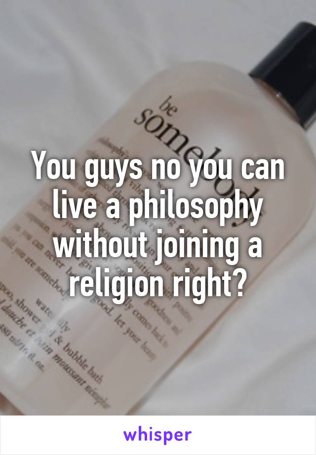 You guys no you can live a philosophy without joining a religion right?