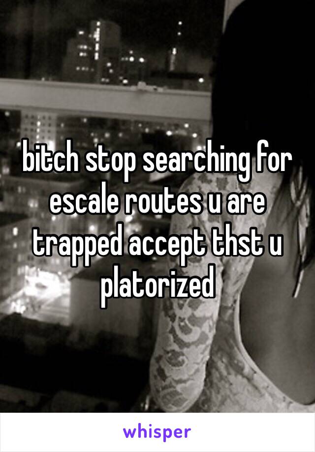 bitch stop searching for escale routes u are trapped accept thst u platorized