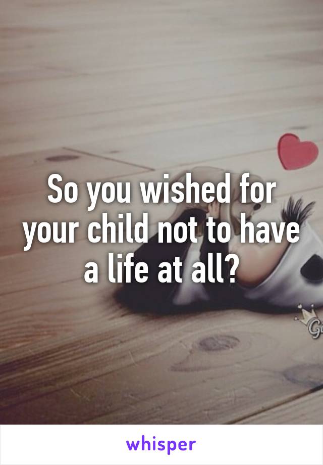 So you wished for your child not to have a life at all?