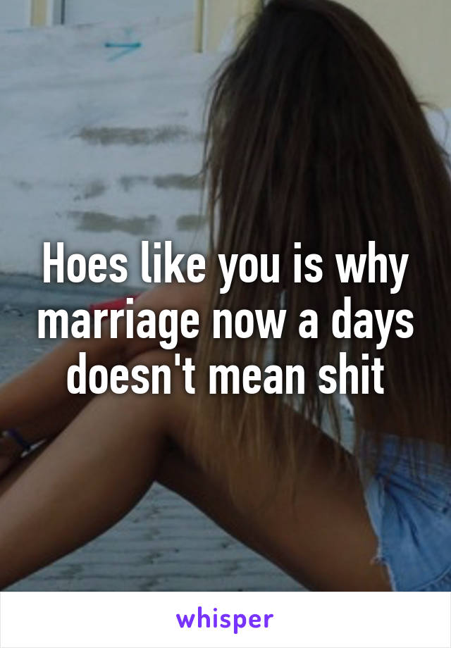 Hoes like you is why marriage now a days doesn't mean shit