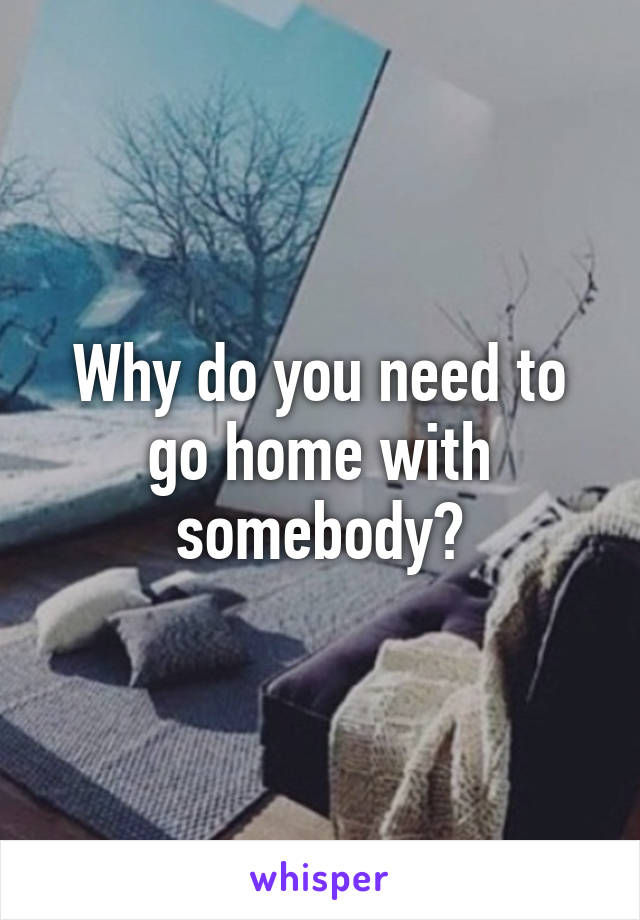 Why do you need to go home with somebody?