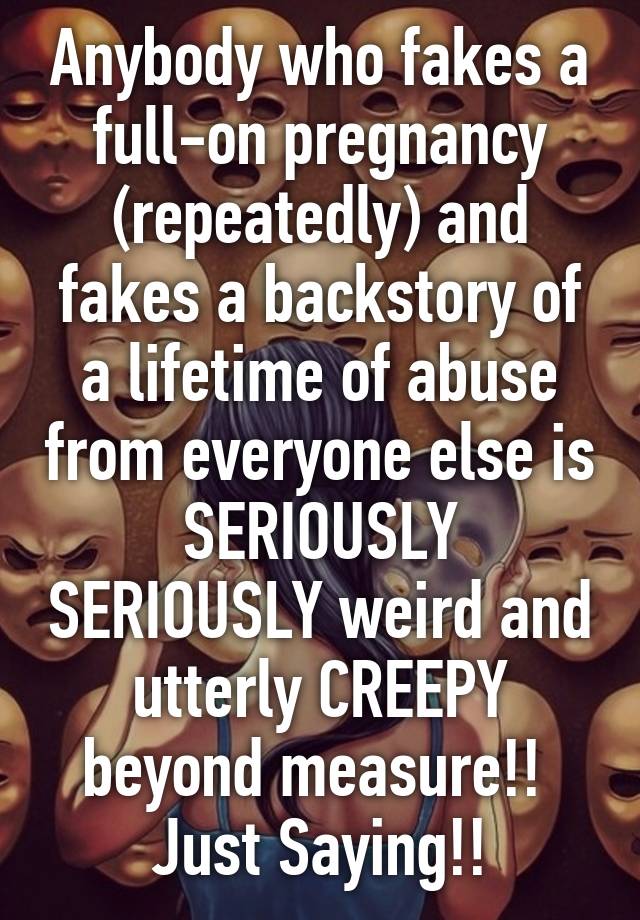 Anybody who fakes a full-on pregnancy (repeatedly) and fakes a backstory of a lifetime of abuse from everyone else is SERIOUSLY SERIOUSLY weird and utterly CREEPY beyond measure!! 
Just Saying!!