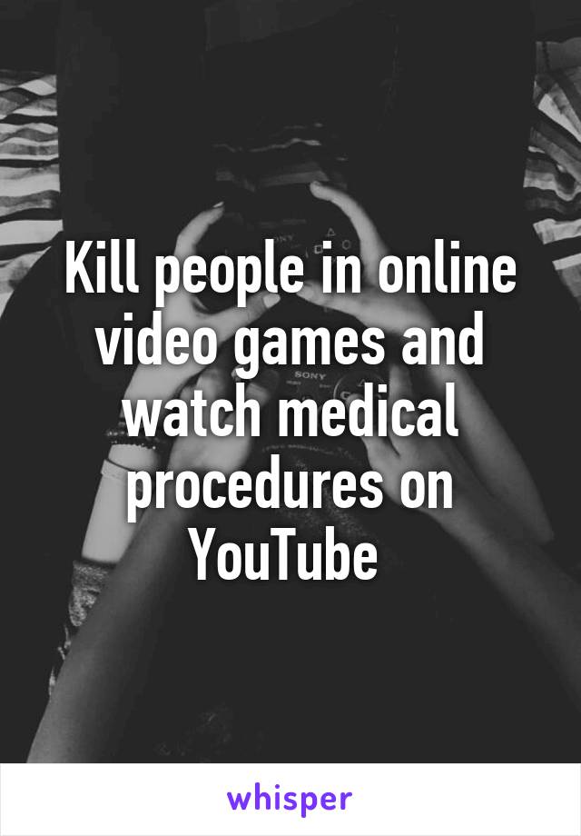 Kill people in online video games and watch medical procedures on YouTube 