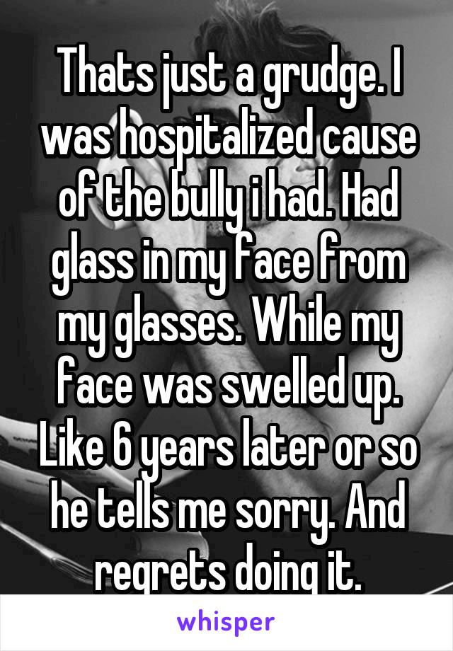 Thats just a grudge. I was hospitalized cause of the bully i had. Had glass in my face from my glasses. While my face was swelled up. Like 6 years later or so he tells me sorry. And regrets doing it.