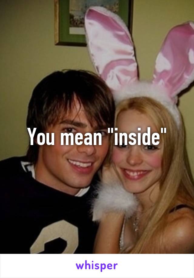 You mean "inside"