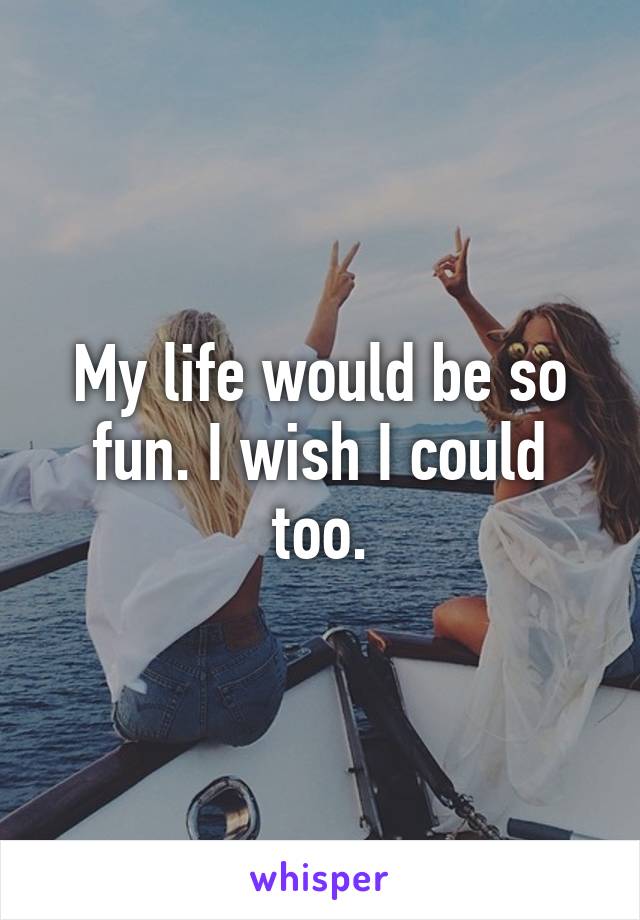 My life would be so fun. I wish I could too.