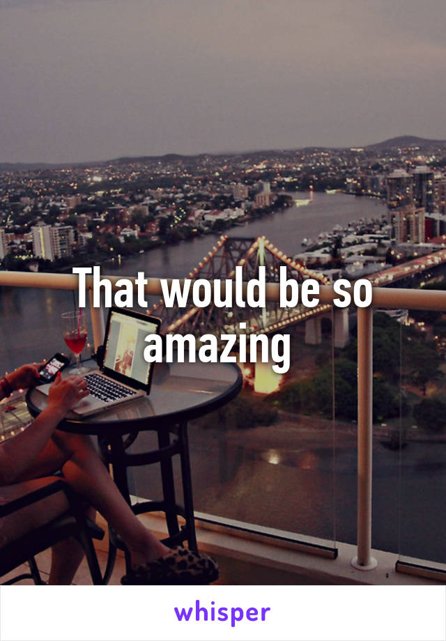 That would be so amazing 