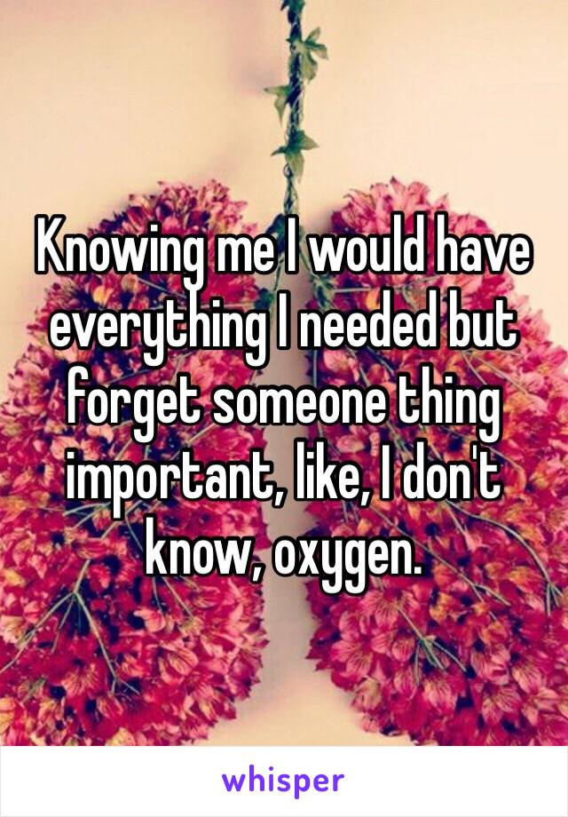 Knowing me I would have everything I needed but forget someone thing important, like, I don't know, oxygen.