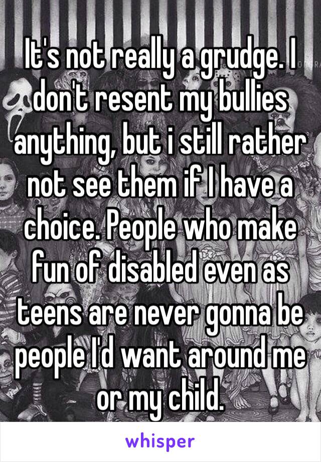 It's not really a grudge. I don't resent my bullies anything, but i still rather not see them if I have a choice. People who make fun of disabled even as teens are never gonna be people I'd want around me or my child. 