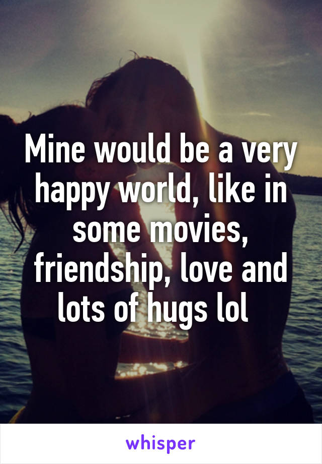 Mine would be a very happy world, like in some movies, friendship, love and lots of hugs lol  