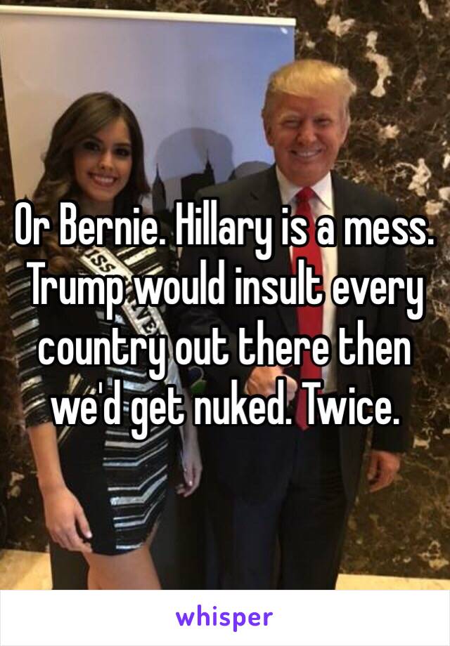 Or Bernie. Hillary is a mess. Trump would insult every country out there then we'd get nuked. Twice. 