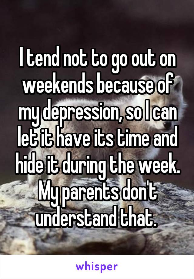 I tend not to go out on weekends because of my depression, so I can let it have its time and hide it during the week. My parents don't understand that. 