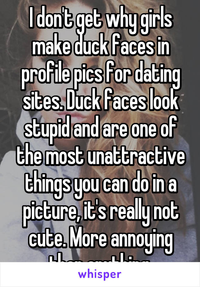I don't get why girls make duck faces in profile pics for dating sites. Duck faces look stupid and are one of the most unattractive things you can do in a picture, it's really not cute. More annoying than anything.