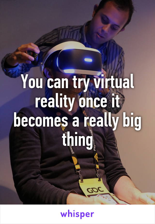 You can try virtual reality once it becomes a really big thing