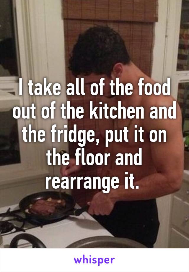 I take all of the food out of the kitchen and the fridge, put it on the floor and rearrange it. 