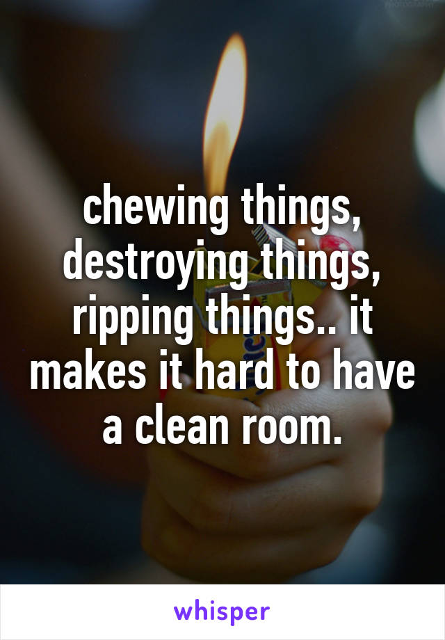 chewing things, destroying things, ripping things.. it makes it hard to have a clean room.