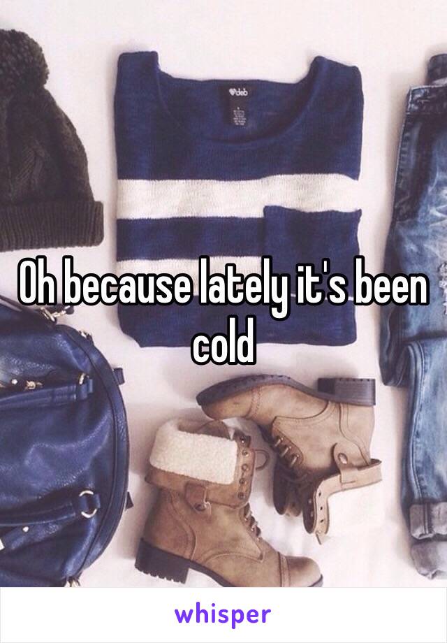 Oh because lately it's been cold