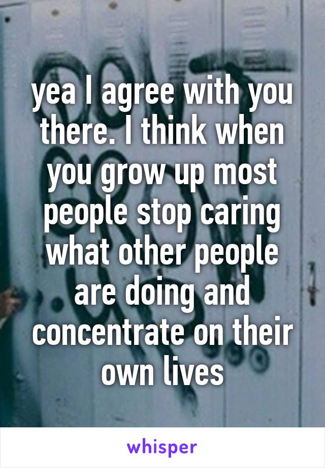yea I agree with you there. I think when you grow up most people stop caring what other people are doing and concentrate on their own lives