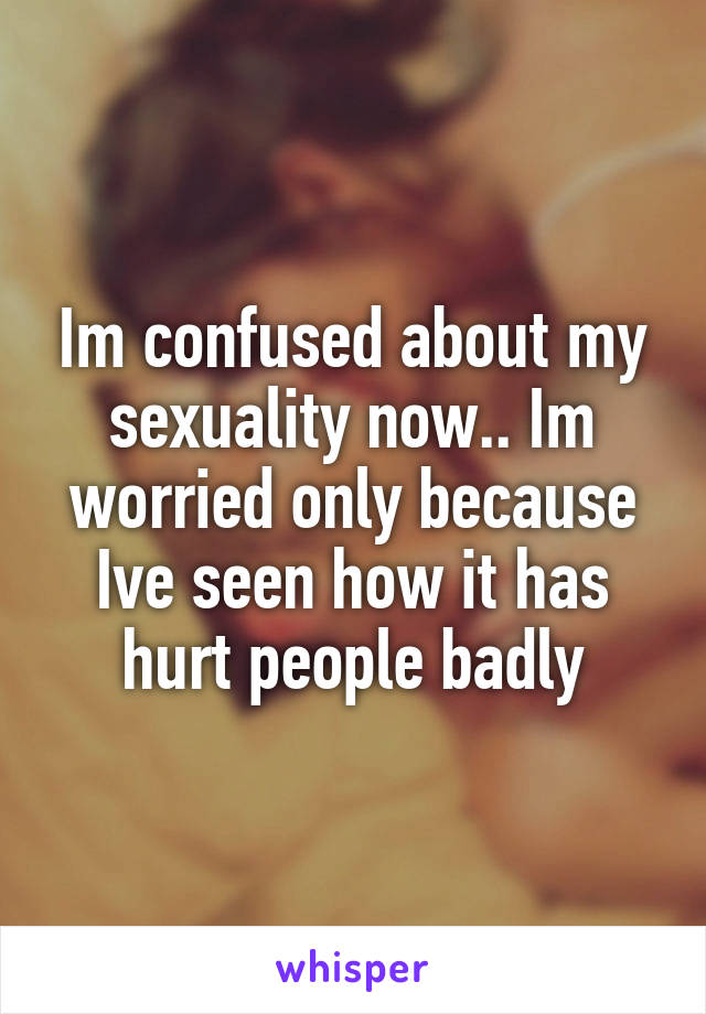 Im confused about my sexuality now.. Im worried only because Ive seen how it has hurt people badly