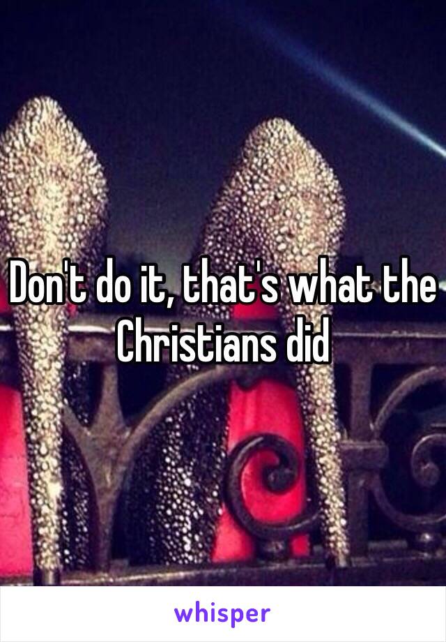 Don't do it, that's what the Christians did