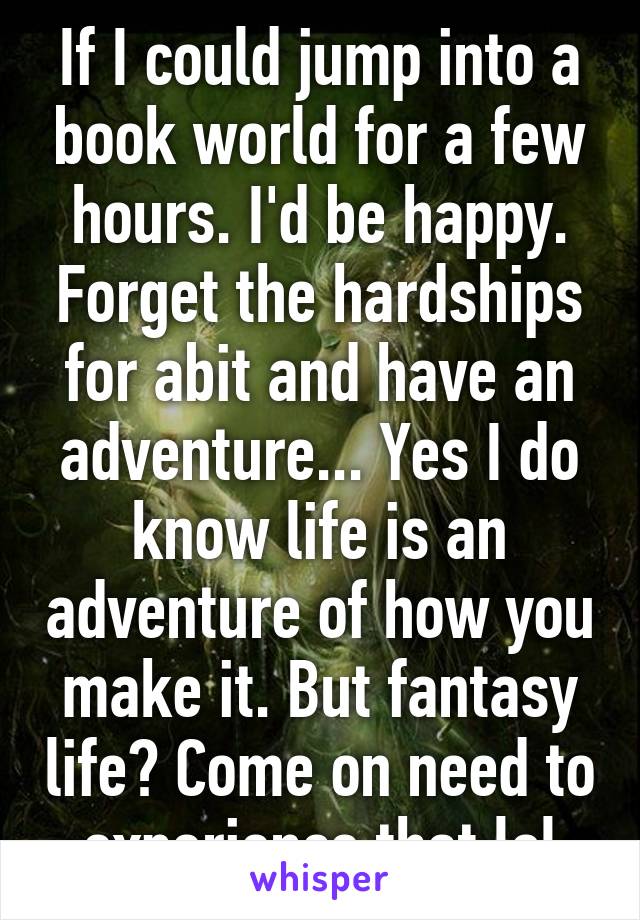 If I could jump into a book world for a few hours. I'd be happy. Forget the hardships for abit and have an adventure... Yes I do know life is an adventure of how you make it. But fantasy life? Come on need to experience that lol