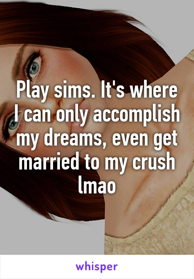 Play sims. It's where I can only accomplish my dreams, even get married to my crush lmao