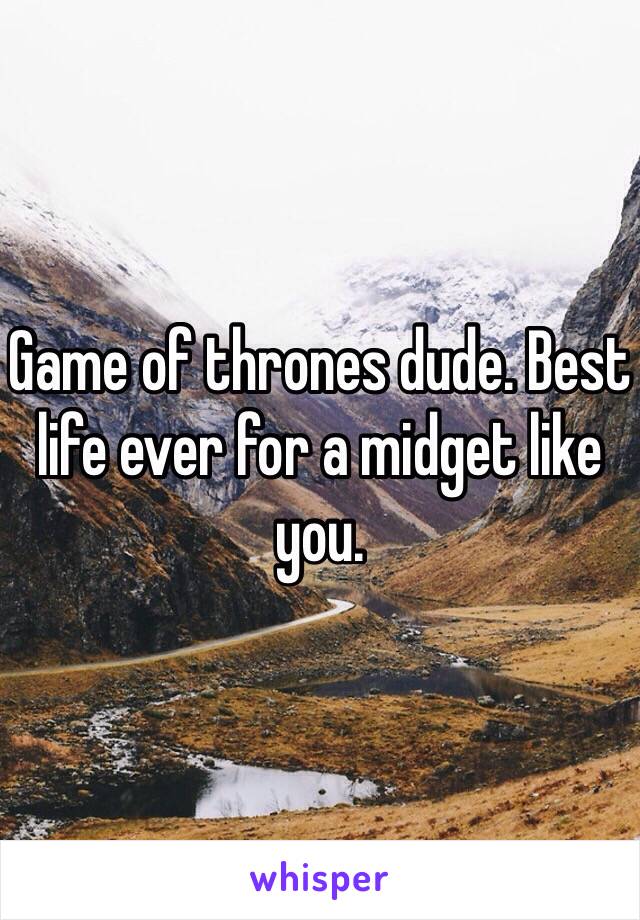 Game of thrones dude. Best life ever for a midget like you.