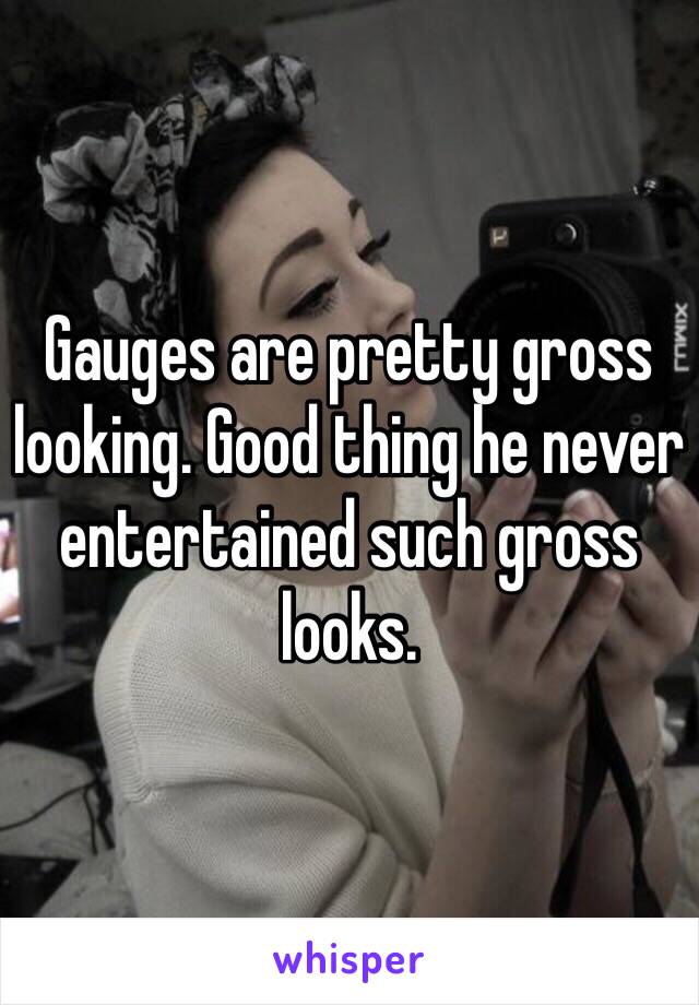 Gauges are pretty gross looking. Good thing he never entertained such gross looks.