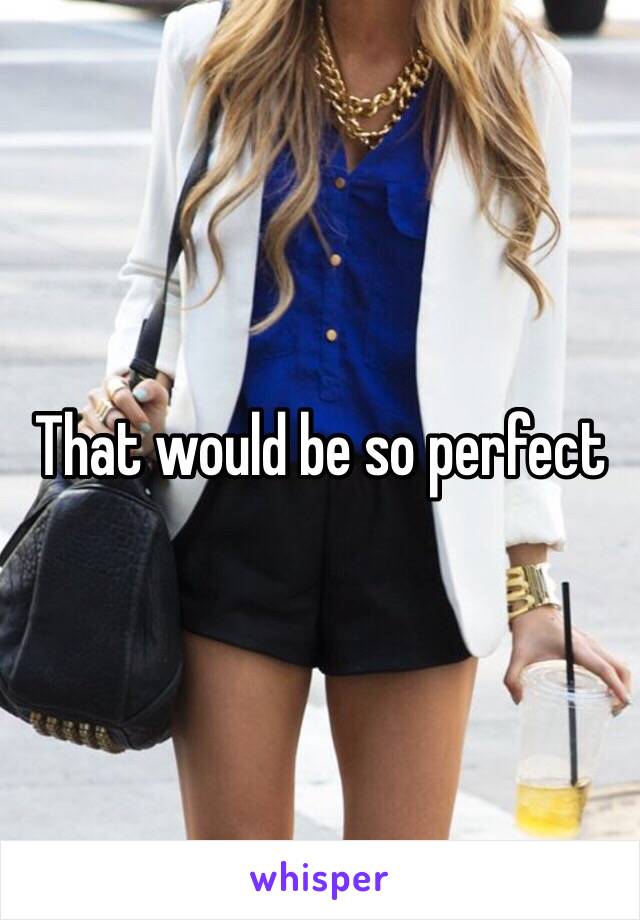 That would be so perfect