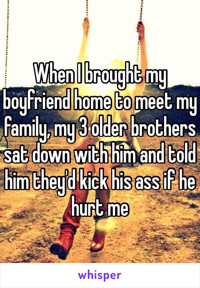 When I brought my boyfriend home to meet my family, my 3 older brothers sat down with him and told him they'd kick his ass if he hurt me