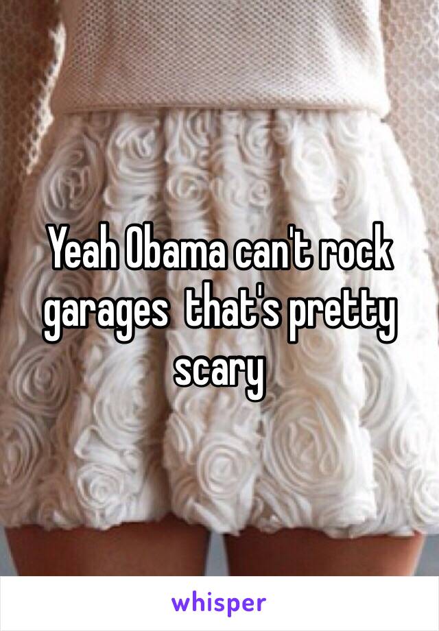 Yeah Obama can't rock garages  that's pretty scary 