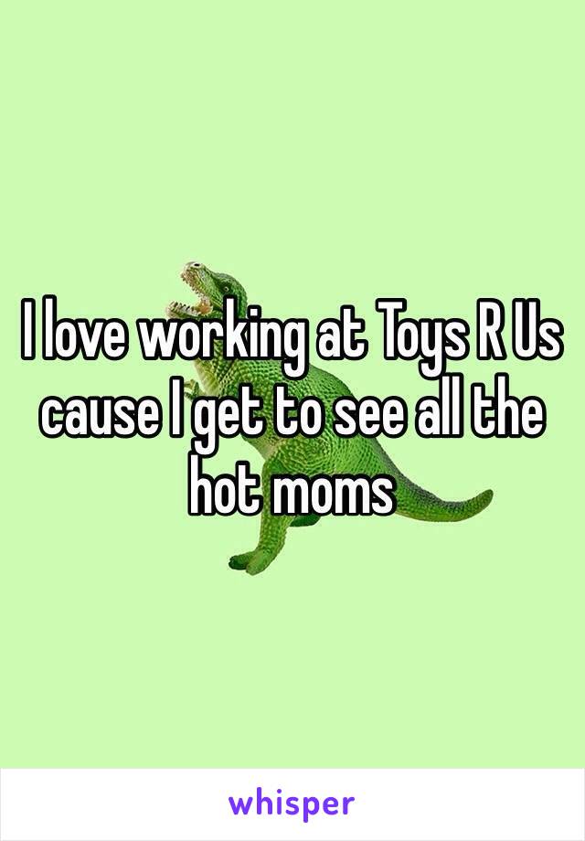 I love working at Toys R Us cause I get to see all the hot moms 