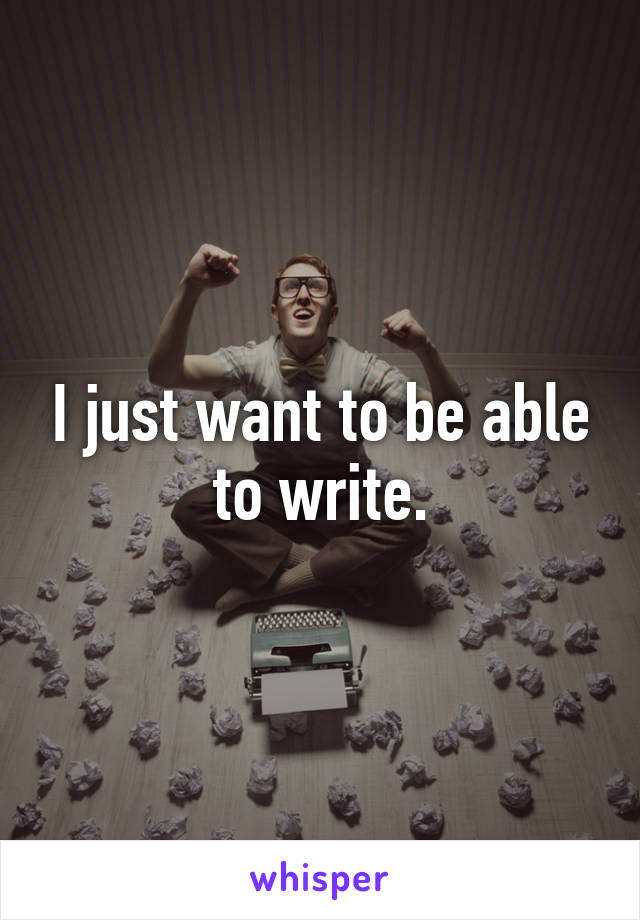 I just want to be able to write.